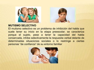 MUTISMO SELECTIVO
El mutismo selectivo es un problema de inhibición del habla que
suele tener su inicio en la etapa preescolar. se caracteriza
porque el sujeto, pese a tener la capacidad del habla
conservada, inhibe selectivamente la respuesta verbal delante de
determinadas situaciones sociales o lo restringe a ciertas
personas “de confianza” de su entorno familiar
 