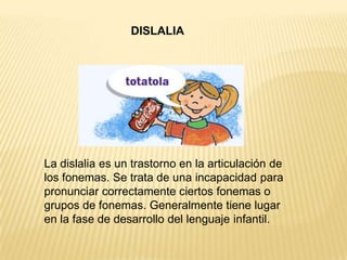 DISLALIA
La dislalia es un trastorno en la articulación de
los fonemas. Se trata de una incapacidad para
pronunciar correctamente ciertos fonemas o
grupos de fonemas. Generalmente tiene lugar
en la fase de desarrollo del lenguaje infantil.
 