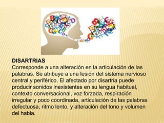 DISARTRIAS
Corresponde a una alteración en la articulación de las
palabras. Se atribuye a una lesión del sistema nervioso
central y periférico. El afectado por disartria puede
producir sonidos inexistentes en su lengua habitual,
contexto conversacional, voz forzada, respiración
irregular y poco coordinada, articulación de las palabras
defectuosa, ritmo lento, y alteración del tono y volumen
del habla.
 