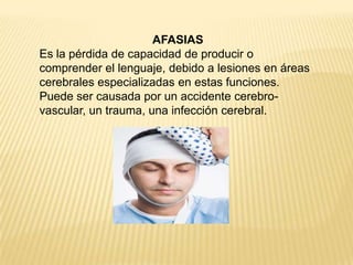 AFASIAS
Es la pérdida de capacidad de producir o
comprender el lenguaje, debido a lesiones en áreas
cerebrales especializadas en estas funciones.
Puede ser causada por un accidente cerebro-
vascular, un trauma, una infección cerebral.
 