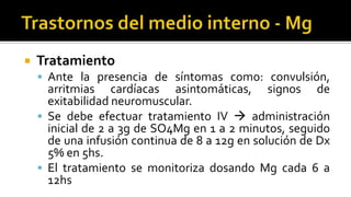  Tratamiento
 Ante la presencia de síntomas como: convulsión,
arritmias cardíacas asintomáticas, signos de
exitabilidad neuromuscular.
 Se debe efectuar tratamiento IV  administración
inicial de 2 a 3g de SO4Mg en 1 a 2 minutos, seguido
de una infusión continua de 8 a 12g en solución de Dx
5% en 5hs.
 El tratamiento se monitoriza dosando Mg cada 6 a
12hs
 