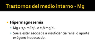  Hipermagnesemia
 Mg > 2,1 mEq/L o 2,8 mg/dL
 Suele estar asociada a insuficiencia renal o aporte
exógeno inadecuado.
 