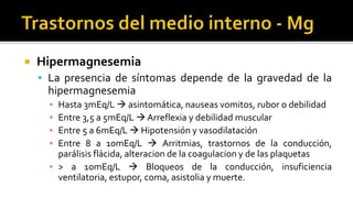  Hipermagnesemia
 La presencia de síntomas depende de la gravedad de la
hipermagnesemia
▪ Hasta 3mEq/L  asintomática, nauseas vomitos, rubor o debilidad
▪ Entre 3,5 a 5mEq/L  Arreflexia y debilidad muscular
▪ Entre 5 a 6mEq/L  Hipotensión y vasodilatación
▪ Entre 8 a 10mEq/L  Arritmias, trastornos de la conducción,
parálisis flácida, alteracion de la coagulacion y de las plaquetas
▪ > a 10mEq/L  Bloqueos de la conducción, insuficiencia
ventilatoria, estupor, coma, asistolia y muerte.
 