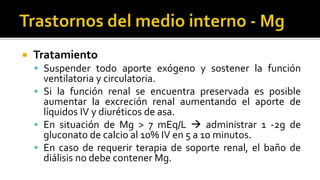  Tratamiento
 Suspender todo aporte exógeno y sostener la función
ventilatoria y circulatoria.
 Si la función renal se encuentra preservada es posible
aumentar la excreción renal aumentando el aporte de
líquidos IV y diuréticos de asa.
 En situación de Mg > 7 mEq/L  administrar 1 -2g de
gluconato de calcio al 10% IV en 5 a 10 minutos.
 En caso de requerir terapia de soporte renal, el baño de
diálisis no debe contener Mg.
 