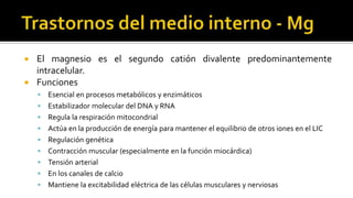  El magnesio es el segundo catión divalente predominantemente
intracelular.
 Funciones
 Esencial en procesos metabólicos y enzimáticos
 Estabilizador molecular del DNA y RNA
 Regula la respiración mitocondrial
 Actúa en la producción de energía para mantener el equilibrio de otros iones en el LIC
 Regulación genética
 Contracción muscular (especialmente en la función miocárdica)
 Tensión arterial
 En los canales de calcio
 Mantiene la excitabilidad eléctrica de las células musculares y nerviosas
 