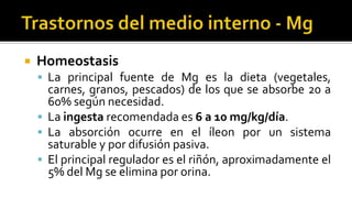  Homeostasis
 La principal fuente de Mg es la dieta (vegetales,
carnes, granos, pescados) de los que se absorbe 20 a
60% según necesidad.
 La ingesta recomendada es 6 a 10 mg/kg/día.
 La absorción ocurre en el íleon por un sistema
saturable y por difusión pasiva.
 El principal regulador es el riñón, aproximadamente el
5% del Mg se elimina por orina.
 