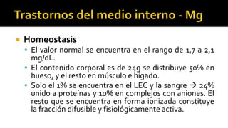  Homeostasis
 El valor normal se encuentra en el rango de 1,7 a 2,1
mg/dL.
 El contenido corporal es de 24g se distribuye 50% en
hueso, y el resto en músculo e hígado.
 Solo el 1% se encuentra en el LEC y la sangre  24%
unido a proteínas y 10% en complejos con aniones. El
resto que se encuentra en forma ionizada constituye
la fracción difusible y fisiológicamente activa.
 