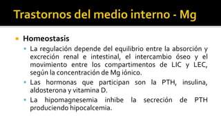  Homeostasis
 La regulación depende del equilibrio entre la absorción y
excreción renal e intestinal, el intercambio óseo y el
movimiento entre los compartimentos de LIC y LEC,
según la concentración de Mg iónico.
 Las hormonas que participan son la PTH, insulina,
aldosterona y vitamina D.
 La hipomagnesemia inhibe la secreción de PTH
produciendo hipocalcemia.
 