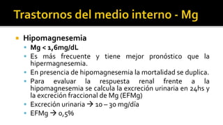  Hipomagnesemia
 Mg < 1,6mg/dL
 Es más frecuente y tiene mejor pronóstico que la
hipermagnesemia.
 En presencia de hipomagnesemia la mortalidad se duplica.
 Para evaluar la respuesta renal frente a la
hipomagnesemia se calcula la excreción urinaria en 24hs y
la excreción fraccional de Mg (EFMg)
 Excreción urinaria  10 – 30 mg/día
 EFMg  0,5%
 