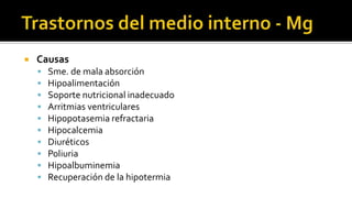  Causas
 Sme. de mala absorción
 Hipoalimentación
 Soporte nutricional inadecuado
 Arritmias ventriculares
 Hipopotasemia refractaria
 Hipocalcemia
 Diuréticos
 Poliuria
 Hipoalbuminemia
 Recuperación de la hipotermia
 