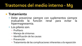 Tratamiento
 Debe prevenirse siempre con suplementos siempre
evaluando la función renal para evitar la
hipermagnesemia.
 Los pilares son:
▪ Profilaxis
▪ Manejo de síntomas
▪ Identificación de las causas
▪ Prevención
▪ Tratamiento de las complicaciones inherentes a la reposición
 