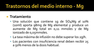  Tratamiento
 Una solución que contiene 1g de SO4Mg al 10%
(10ml) aporta 98mg de Mg elemental y produce un
aumente de Mg total en 0,11 mmoles y de Mg
ionizado de 0,05mmoles.
 La tasa máxima de infusión no debe superar los 2g/h.
 Los pacientes con insuficiencia renal deben recibir 25
a 50% menos de la dosis habitual.
 