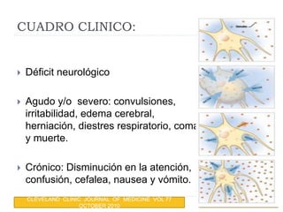 CUADRO CLINICO:
 Déficit neurológico
 Agudo y/o severo: convulsiones,
irritabilidad, edema cerebral,
herniación, diestres respiratorio, coma
y muerte.
 Crónico: Disminución en la atención,
confusión, cefalea, nausea y vómito.
CLEVELAND CLINIC JOURNAL OF MEDICINE VOL 77
OCTOBER 2010
 