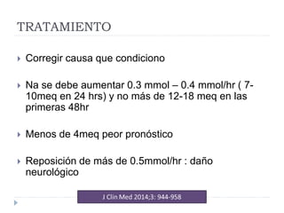 TRATAMIENTO
 Corregir causa que condiciono
 Na se debe aumentar 0.3 mmol – 0.4 mmol/hr ( 7-
10meq en 24 hrs) y no más de 12-18 meq en las
primeras 48hr
 Menos de 4meq peor pronóstico
 Reposición de más de 0.5mmol/hr : daño
neurológico
 