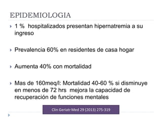 EPIDEMIOLOGIA
 1 % hospitalizados presentan hipernatremia a su
ingreso
 Prevalencia 60% en residentes de casa hogar
 Aumenta 40% con mortalidad
 Mas de 160meq/l: Mortalidad 40-60 % si disminuye
en menos de 72 hrs mejora la capacidad de
recuperación de funciones mentales
 