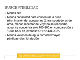 SUSCEPTIBILIDAD
 Menos sed
 Menos capacidad para concentrar la orina
(disminución de acuaporina 2, transportadores de
urea, menos receptor de V2)= no se reabsorbe
agua, se concentra solo 700-800 en comparación a
1000-1200 en jóvenes= ORINA DILUIDA
 Menos volumen de agua corporal=mayor
pérdidas=deshidratación
Adv Chronic Kidney Dis 2010; 17 (4):308-319
 