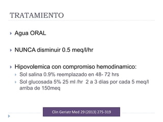 TRATAMIENTO
 Agua ORAL
 NUNCA disminuir 0.5 meq/l/hr
 Hipovolemica con compromiso hemodinamico:
 Sol salina 0.9% reemplazado en 48- 72 hrs
 Sol glucosada 5% 25 ml /hr 2 a 3 días por cada 5 meq/l
arriba de 150meq
 