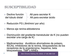 SUSCEPTIBILIDAD
 Declive función Alt para secretar K
del túbulo distal Alt para excretar ácido
 Reducción FG (.8ml/min/ por año)
 Menos eje renina-aldosterona
 Disminución del gradiente transtubular de K (no pueden
excretar una carga de K)
 Medicamentos: diuréticos ahorradores de potasio,
IECAs, inhibidores de la renina, bloqueadores de los
receptores de la angiotensina, heparina, beta
bloqueadores, TMP y AINEs
 