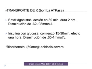 -TRANSPORTE DE K (bomba ATPasa)
 Beta2 agonistas: acción en 30 min, dura 2 hrs.
Disminución de .62-.98mmol/L
 Insulina con glucosa: comienzo 15-30min, efecto
una hora. Disminución de .65-1mmol/L
*Bicarbonato (50meq): acidosis severa
 