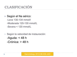 CLASIFICACIÓN
 Según el Na sérico:
-Leve 130-134 mmol/l
-Moderada 120-130 mmol/L
-Severa < 120 mmol/L
 Según la velocidad de instauración:
-Aguda: < 48 h
-Crónica: > 48 h
Gerontology 2012;58:430–440
 