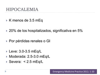HIPOCALEMIA
 K menos de 3.5 mEq
 20% de los hospitalizados, significativa en 5%
 Por pérdidas renales o GI
 Leve: 3.0-3.5 mEq/L
 Moderada: 2.5-3.0 mEq/L
 Severa: < 2.5 mEq/L
 