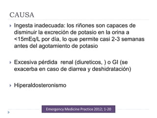 CAUSA
 Ingesta inadecuada: los riñones son capaces de
disminuir la excreción de potasio en la orina a
<15mEq/L por día, lo que permite casi 2-3 semanas
antes del agotamiento de potasio
 Excesiva pérdida renal (diureticos, ) o GI (se
exacerba en caso de diarrea y deshidratación)
 Hiperaldosteronismo
 