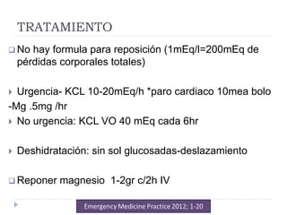 TRATAMIENTO
 No hay formula para reposición (1mEq/l=200mEq de
pérdidas corporales totales)
 Urgencia- KCL 10-20mEq/h *paro cardiaco 10mea bolo
-Mg .5mg /hr
 No urgencia: KCL VO 40 mEq cada 6hr
 Deshidratación: sin sol glucosadas-deslazamiento
 Reponer magnesio 1-2gr c/2h IV
 