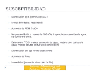 SUSCEPTIBILIDAD
 Disminución sed, disminución ACT
 Menos flujo renal, masa renal
 Aumento de ADH. SIADH
 No puede diluidir a menos de 100mOs: inapropiada absorción de agua,
se concentra orina.
 Defecto en TCD= menos excreción de agua, reabsorción pasiva de
agua, menos solutos en túbulo (desnutrición)
 Disminución del eje renina-aldosterona
 Aumento de PNA
 Inmovilidad (aumenta absorción de Na)
Archives of Gerontology and
Geriatrics 59 (2014) 642-647
 