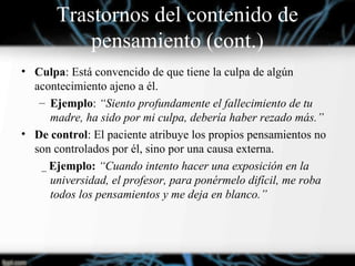 • Culpa: Está convencido de que tiene la culpa de algún
acontecimiento ajeno a él.
– Ejemplo: “Siento profundamente el fallecimiento de tu
madre, ha sido por mi culpa, debería haber rezado más.”
• De control: El paciente atribuye los propios pensamientos no
son controlados por él, sino por una causa externa.
_ Ejemplo: “Cuando intento hacer una exposición en la
universidad, el profesor, para ponérmelo difícil, me roba
todos los pensamientos y me deja en blanco.”
Trastornos del contenido de
pensamiento (cont.)
 