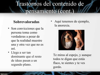 • Aquí tenemos de ejemplo,
la anorexia.
Sobrevaloradas
• Son convicciones que la
persona toma como
verdaderas a pesar de
que la realidad muestre
una y otra vez que no es
así.
• Llega a ser tan
dominante que el resto
de ideas pasan a un
segundo plano.
Te miras al espejo, y aunque
todos te digan que estás
flaco, te sientes y te ves
gordo.
Trastornos del contenido de
pensamiento (cont.)
 