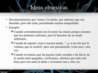 Ideas obsesivas
• Son pensamientos que vienen a la mente, que sabemos que son
absurdos, pero ahí están, perturbando nuestra tranquilidad.
• Ejemplo:
Cuando constantemente nos lavamos las manos porque creemos
que nos podemos enfermar, pero lo hacemos de un modo
enfermizo.
Cuando de repente viene a nuestra mente. “ ¿y si me tiro por la
ventana, que se sentirá?, pero este pensamiento viene una y otra
vez.
Cuando revisamos que las puertas estén cerradas o las llaves de
la estufa estén apagadas, verificamos, sabemos que todo está
bien, pero nos entra la duda y revisamos una y otra vez.
 