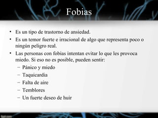 Fobias
• Es un tipo de trastorno de ansiedad.
• Es un temor fuerte e irracional de algo que representa poco o
ningún peligro real.
• Las personas con fobias intentan evitar lo que les provoca
miedo. Si eso no es posible, pueden sentir:
– Pánico y miedo
– Taquicardia
– Falta de aire
– Temblores
– Un fuerte deseo de huir
 