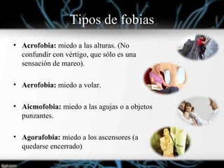 Tipos de fobias
• Acrofobia: miedo a las alturas. (No
confundir con vértigo, que sólo es una
sensación de mareo).
• Aerofobia: miedo a volar.
• Aicmofobia: miedo a las agujas o a objetos
punzantes.
• Agorafobia: miedo a los ascensores (a
quedarse encerrado)
 