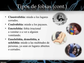 Tipos de fobias (cont.)
• Claustrofobia: miedo a los lugares
cerrados.
• Coulrofobia: miedo a los payasos.
• Emetofobia: fobia irracional
a vomitar o a ver a alguien
vomitando.
• Enoclofobia, demofobia, u
oclofobia: miedo a las multitudes de
personas, ya sean en lugares abiertos
o cerrados.
 
