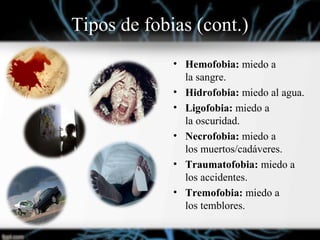 Tipos de fobias (cont.)
• Hemofobia: miedo a
la sangre.
• Hidrofobia: miedo al agua.
• Ligofobia: miedo a
la oscuridad.
• Necrofobia: miedo a
los muertos/cadáveres.
• Traumatofobia: miedo a
los accidentes.
• Tremofobia: miedo a
los temblores.
 