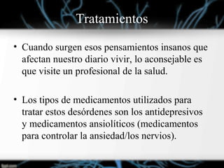Tratamientos
• Cuando surgen esos pensamientos insanos que
afectan nuestro diario vivir, lo aconsejable es
que visite un profesional de la salud.
• Los tipos de medicamentos utilizados para
tratar estos desórdenes son los antidepresivos
y medicamentos ansiolíticos (medicamentos
para controlar la ansiedad/los nervios).
 