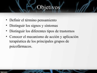 Objetivos
• Definir el término pensamiento
• Distinguir los signos y síntomas
• Distinguir los diferentes tipos de trastornos
• Conocer el mecanismo de acción y aplicación
terapéutica de los principales grupos de
psicofármacos.
 