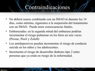 Contraindicaciones
• No deberá usarse combinado con un IMAO ni durante los 14
días, como mínimo, siguientes a la suspensión del tratamiento
con un IMAO. Puede tener consecuencias fatales.
• Embarazadas: en la segunda mitad del embarazo podrían
incrementar el riesgo pulmonar en los fetos en seis veces.
(Prozac, Paxil y Zoloft)
• Los antidepresivos pueden incrementar el riesgo de conducta
suicida en los niños y los adolescentes.
• Incrementa el riesgo de desarrollar diabetes tipo 2 entre
personas que ya están en riesgo de la enfermedad.
 