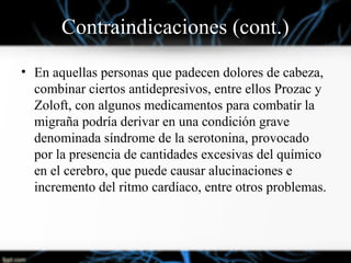 Contraindicaciones (cont.)
• En aquellas personas que padecen dolores de cabeza,
combinar ciertos antidepresivos, entre ellos Prozac y
Zoloft, con algunos medicamentos para combatir la
migraña podría derivar en una condición grave
denominada síndrome de la serotonina, provocado
por la presencia de cantidades excesivas del químico
en el cerebro, que puede causar alucinaciones e
incremento del ritmo cardíaco, entre otros problemas.
 