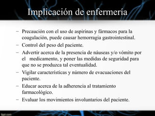 Implicación de enfermería
– Precaución con el uso de aspirinas y fármacos para la
coagulación, puede causar hemorragia gastrointestinal.
– Control del peso del paciente.
– Advertir acerca de la presencia de náuseas y/o vómito por
el medicamento, y poner las medidas de seguridad para
que no se produzca tal eventualidad.
– Vigilar características y número de evacuaciones del
paciente.
– Educar acerca de la adherencia al tratamiento
farmacológico.
– Evaluar los movimientos involuntarios del paciente.
 