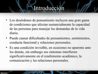 Introducción
• Los desórdenes de pensamiento incluyen una gran gama
de condiciones que afectan sustancialmente la capacidad
de las personas para manejar las demandas de la vida
diaria.
• Puede causar dificultades de pensamientos, sentimientos,
conducta funcional y relaciones personales.
• Es una condición invisible, en ocasiones no aparente ante
los demás, sin embargo sus síntomas interfieren
significativamente en el rendimiento académico, la
comunicación y las relaciones personales.
 