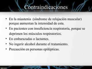 Contraindicaciones
• En la miastenia (síndrome de relajación muscular)
porque aumentan la intensidad de esta.
• En pacientes con insuficiencia respiratoria, porque se
deprimen los músculos respiratorios.
• En embarazadas o lactantes.
• No ingerir alcohol durante el tratamiento.
• Precaución en personas epilépticas.
 