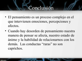 Conclusión
• El pensamiento es un proceso complejo en el
que intervienen emociones, percepciones y
afectos.
• Cuando hay desorden de pensamiento nuestra
manera de pensar se afecta, nuestro estado de
ánimo y la habilidad de relacionarnos con los
demás. Las conductas “raras” no son
caprichos.
 