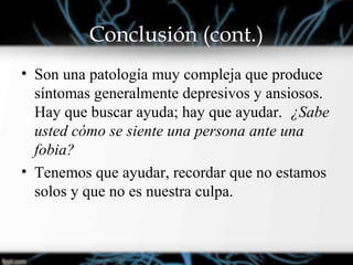 Conclusión (cont.)
• Son una patología muy compleja que produce
síntomas generalmente depresivos y ansiosos.
Hay que buscar ayuda; hay que ayudar. ¿Sabe
usted cómo se siente una persona ante una
fobia?
• Tenemos que ayudar, recordar que no estamos
solos y que no es nuestra culpa.
 