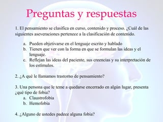 Preguntas y respuestas
1. El pensamiento se clasifica en curso, contenido y proceso. ¿Cuál de las
siguientes aseveraciones pertenece a la clasificación de contenido.
a. Pueden objetivarse en el lenguaje escrito y hablado
b. Tienen que ver con la forma en que se formulan las ideas y el
lenguaje.
c. Reflejan las ideas del paciente, sus creencias y su interpretación de
los estímulos.
2. ¿A qué le llamamos trastorno de pensamiento?
3. Una persona que le teme a quedarse encerrado en algún lugar, presenta
¿qué tipo de fobia?
a. Claustrofobia
b. Hemofobia
4. ¿Alguno de ustedes padece alguna fobia?
 