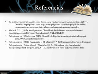Referencias
• La fusión pensamiento-acción como factor clave en diversos desórdenes mentales. (2017).
Obtenido de psiquiatria.com: http://www.psiquiatria.com/bibliopsiquis/la-fusión-
pensamiento-accion-como-factor-clave-en-diversos-desordenes-mentales/
• Mariani, D. L. (2017). Antidepresivos. Obtenido de Eutimia.com: www.eutimia.com/
psicofarmacos/ antidepresivos/fluoxetinahtm#.WKEA3PkrLIU
• Psicofármacos. (02 febrero de 2013). Obtenido de http://enfermeria-psiquiatica.blogspot.
com/2008/02psicofarmacos.html
• Psicofármacos. (2012). Recuperado el 12 febrero 2017, de Drugs.com:https://www.drugs.com
• Psicopatología y Salud Mental. (28 octubre 2012). Obtenido de http://saludmentaly
psicopatologiadued. blogspot.com/2011/12/trastornos-del-curso-del-pensamiento.html
 