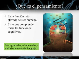 ¿Qué es el pensamiento?
• Es la función más
elevada del ser humano.
• Es lo que comprende
todas las funciones
cognitivas,
Para agruparlas, relacionarlas y
emitirlas a través del lenguaje.
conciencia
afectividad
percepción
memoria
voluntad
 