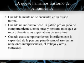 • Cuando la mente no se encuentra en su estado
normal.
• Cuando un individuo tiene un patrón prolongado de
comportamientos, emociones y pensamientos que es
muy diferente a las expectativas de su cultura.
• Cuando estos comportamientos interfieren con la
capacidad de la persona para desempeñarse en las
relaciones interpersonales, el trabajo y otros
contextos.
¿¿A qué le llamamos trastorno del
pensamiento?
 