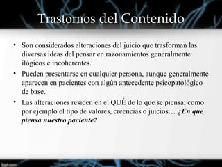 Trastornos del Contenido
• Son considerados alteraciones del juicio que trasforman las
diversas ideas del pensar en razonamientos generalmente
ilógicos e incoherentes.
• Pueden presentarse en cualquier persona, aunque generalmente
aparecen en pacientes con algún antecedente psicopatológico
de base.
• Las alteraciones residen en el QUÉ de lo que se piensa; como
por ejemplo el tipo de valores, creencias o juicios… ¿En qué
piensa nuestro paciente?
 