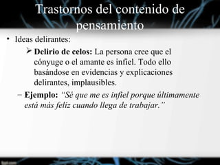 Trastornos del contenido de
pensamiento
• Ideas delirantes:
 Delirio de celos: La persona cree que el
cónyuge o el amante es infiel. Todo ello
basándose en evidencias y explicaciones
delirantes, implausibles.
– Ejemplo: “Sé que me es infiel porque últimamente
está más feliz cuando llega de trabajar.”
 